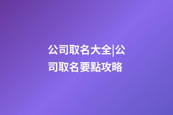 公司取名大全|公司取名要點攻略-第1張-公司起名-玄機派